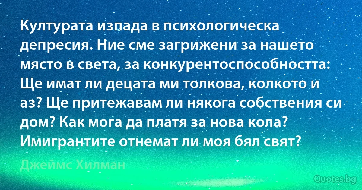 Културата изпада в психологическа депресия. Ние сме загрижени за нашето място в света, за конкурентоспособността: Ще имат ли децата ми толкова, колкото и аз? Ще притежавам ли някога собствения си дом? Как мога да платя за нова кола? Имигрантите отнемат ли моя бял свят? (Джеймс Хилман)