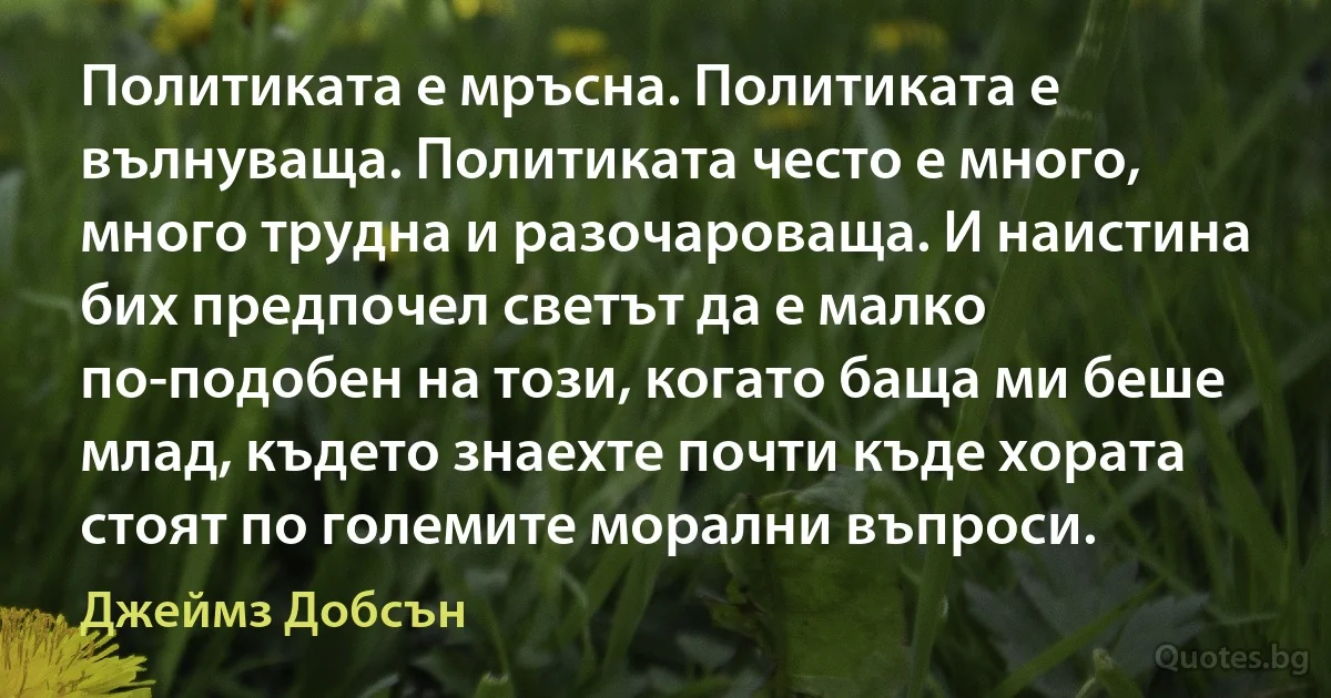 Политиката е мръсна. Политиката е вълнуваща. Политиката често е много, много трудна и разочароваща. И наистина бих предпочел светът да е малко по-подобен на този, когато баща ми беше млад, където знаехте почти къде хората стоят по големите морални въпроси. (Джеймз Добсън)