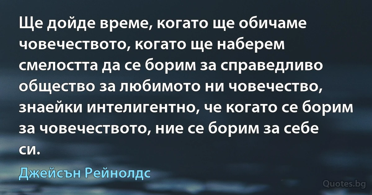 Ще дойде време, когато ще обичаме човечеството, когато ще наберем смелостта да се борим за справедливо общество за любимото ни човечество, знаейки интелигентно, че когато се борим за човечеството, ние се борим за себе си. (Джейсън Рейнолдс)