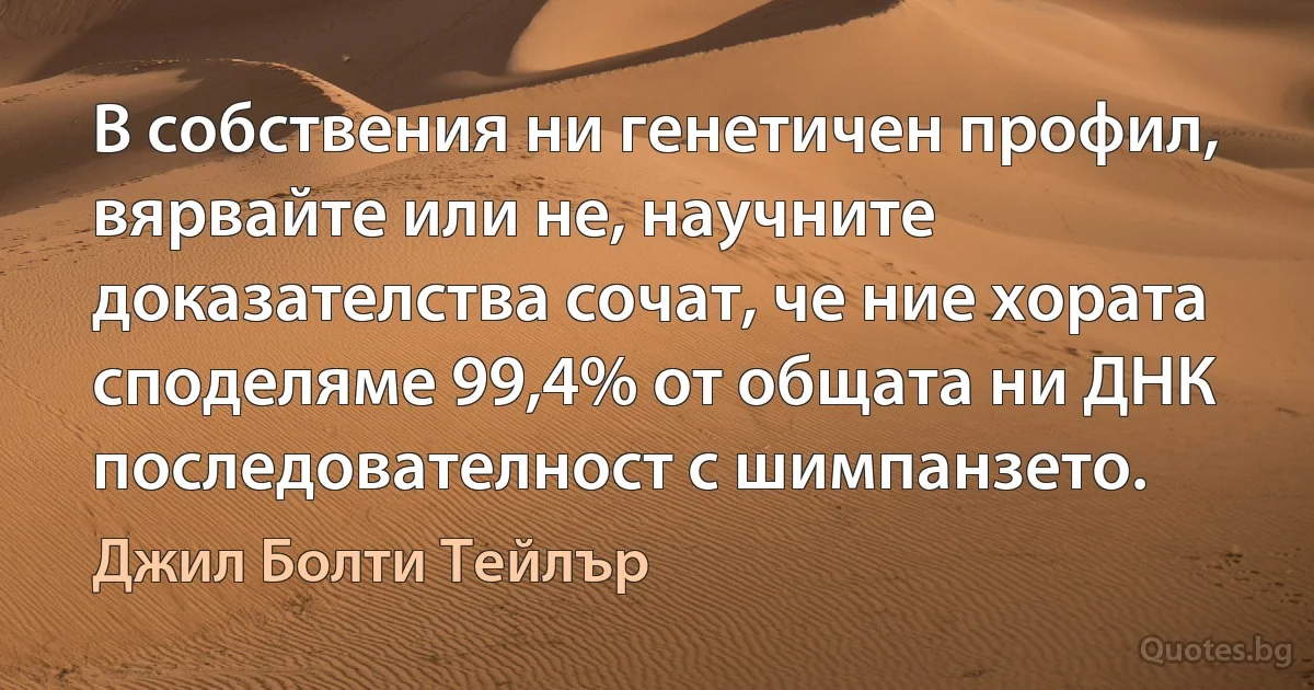 В собствения ни генетичен профил, вярвайте или не, научните доказателства сочат, че ние хората споделяме 99,4% от общата ни ДНК последователност с шимпанзето. (Джил Болти Тейлър)