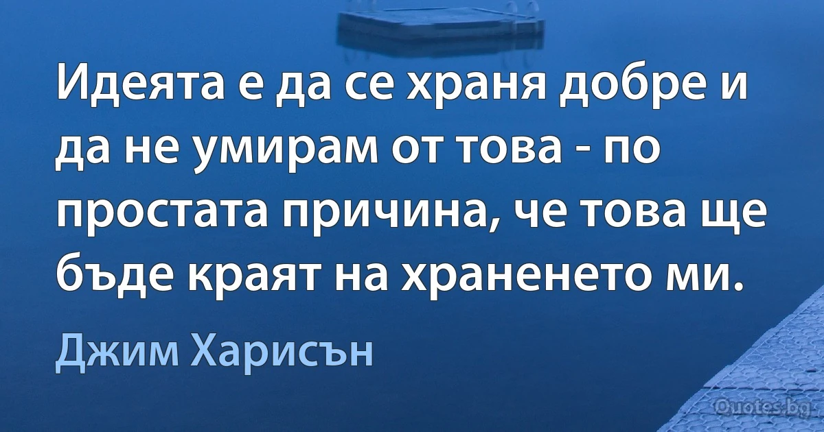 Идеята е да се храня добре и да не умирам от това - по простата причина, че това ще бъде краят на храненето ми. (Джим Харисън)