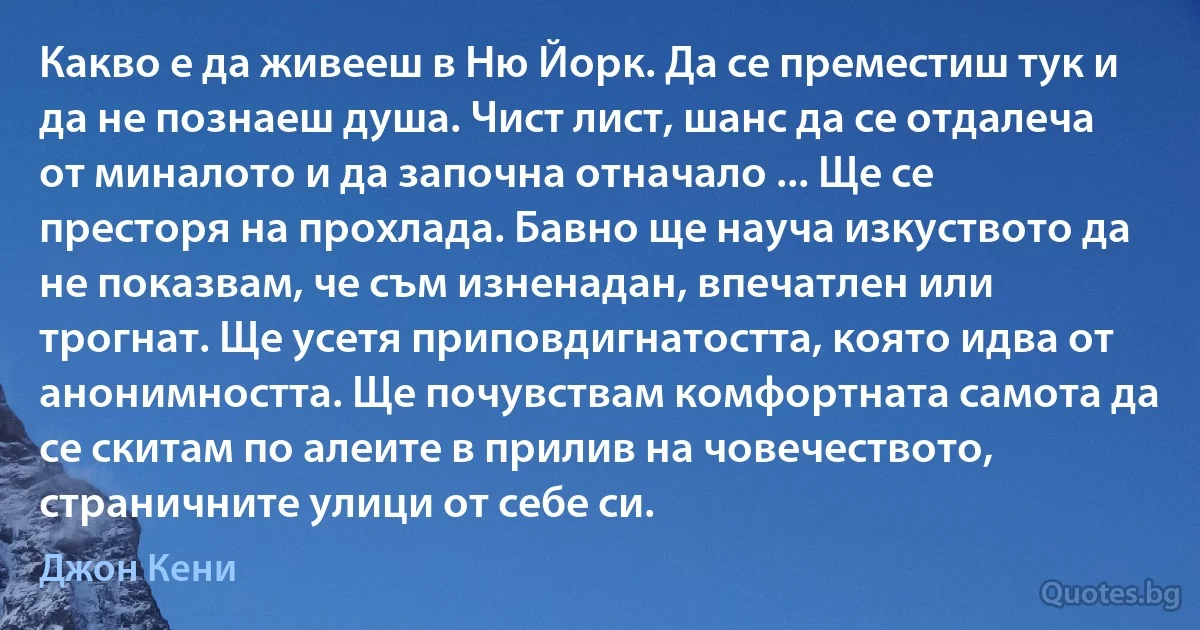 Какво е да живееш в Ню Йорк. Да се преместиш тук и да не познаеш душа. Чист лист, шанс да се отдалеча от миналото и да започна отначало ... Ще се престоря на прохлада. Бавно ще науча изкуството да не показвам, че съм изненадан, впечатлен или трогнат. Ще усетя приповдигнатостта, която идва от анонимността. Ще почувствам комфортната самота да се скитам по алеите в прилив на човечеството, страничните улици от себе си. (Джон Кени)