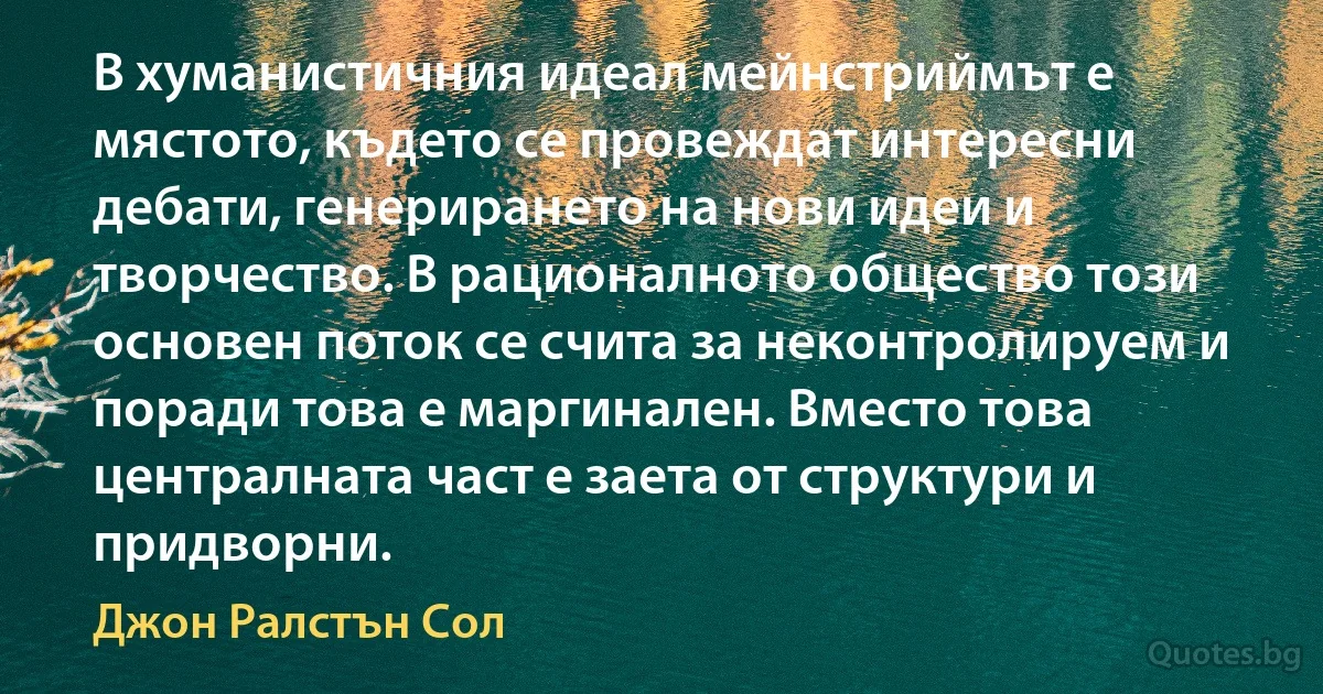 В хуманистичния идеал мейнстриймът е мястото, където се провеждат интересни дебати, генерирането на нови идеи и творчество. В рационалното общество този основен поток се счита за неконтролируем и поради това е маргинален. Вместо това централната част е заета от структури и придворни. (Джон Ралстън Сол)