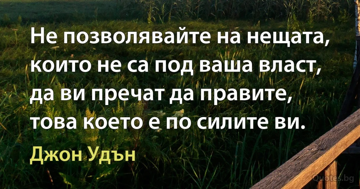 Не позволявайте на нещата, които не са под ваша власт, да ви пречат да правите, това което е по силите ви. (Джон Удън)