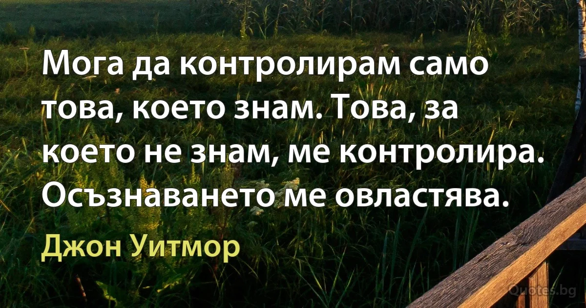 Мога да контролирам само това, което знам. Това, за което не знам, ме контролира. Осъзнаването ме овластява. (Джон Уитмор)