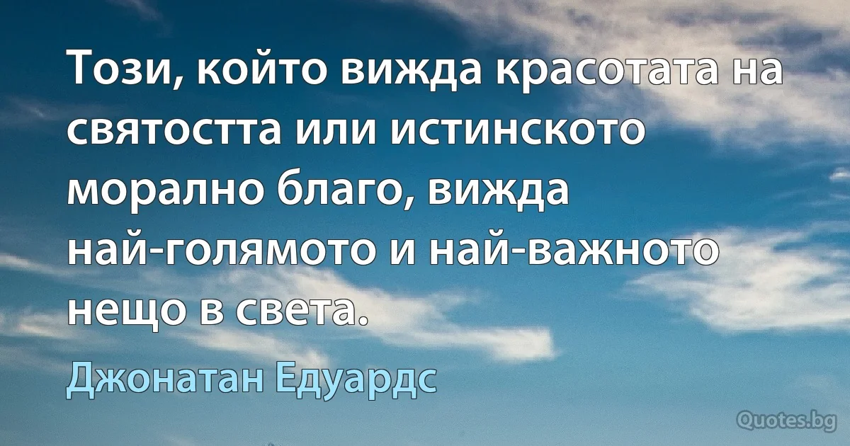 Този, който вижда красотата на святостта или истинското морално благо, вижда най-голямото и най-важното нещо в света. (Джонатан Едуардс)