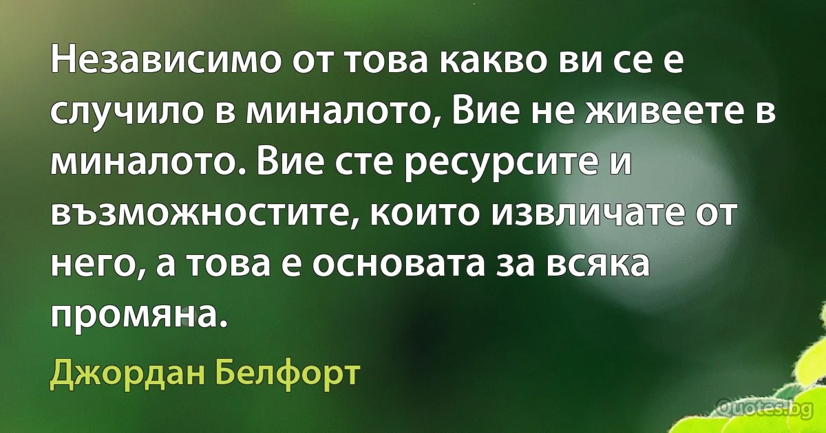 Независимо от това какво ви се е случило в миналото, Вие не живеете в миналото. Вие сте ресурсите и възможностите, които извличате от него, а това е основата за всяка промяна. (Джордан Белфорт)