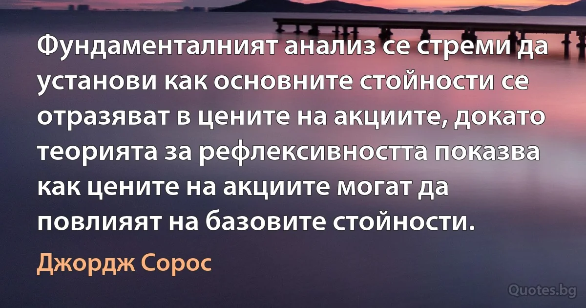 Фундаменталният анализ се стреми да установи как основните стойности се отразяват в цените на акциите, докато теорията за рефлексивността показва как цените на акциите могат да повлияят на базовите стойности. (Джордж Сорос)