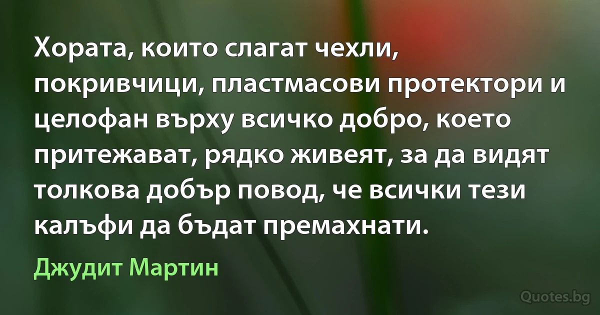 Хората, които слагат чехли, покривчици, пластмасови протектори и целофан върху всичко добро, което притежават, рядко живеят, за да видят толкова добър повод, че всички тези калъфи да бъдат премахнати. (Джудит Мартин)