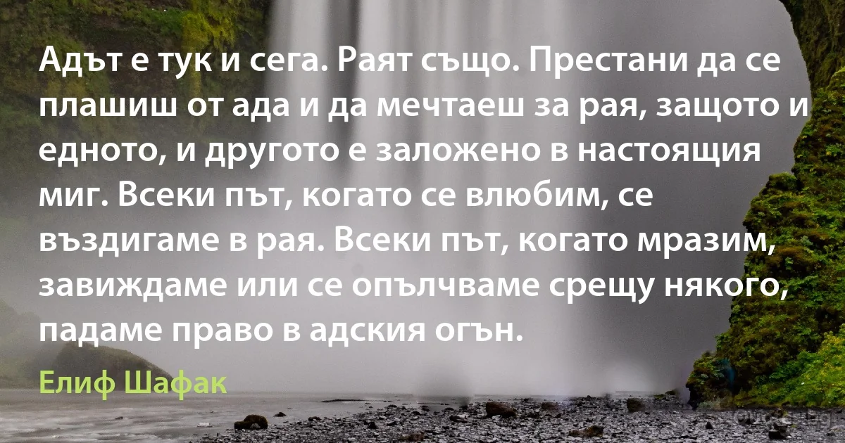 Адът е тук и сега. Раят също. Престани да се плашиш от ада и да мечтаеш за рая, защото и едното, и другото е заложено в настоящия миг. Всеки път, когато се влюбим, се въздигаме в рая. Всеки път, когато мразим, завиждаме или се опълчваме срещу някого, падаме право в адския огън. (Елиф Шафак)