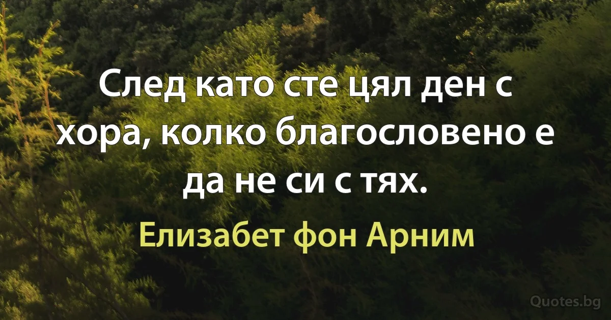 След като сте цял ден с хора, колко благословено е да не си с тях. (Елизабет фон Арним)