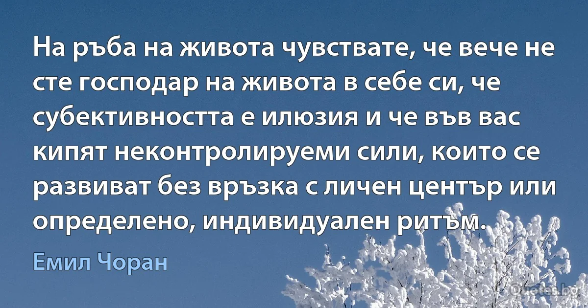 На ръба на живота чувствате, че вече не сте господар на живота в себе си, че субективността е илюзия и че във вас кипят неконтролируеми сили, които се развиват без връзка с личен център или определено, индивидуален ритъм. (Емил Чоран)