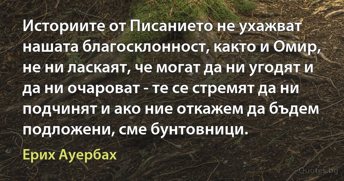 Историите от Писанието не ухажват нашата благосклонност, както и Омир, не ни ласкаят, че могат да ни угодят и да ни очароват - те се стремят да ни подчинят и ако ние откажем да бъдем подложени, сме бунтовници. (Ерих Ауербах)