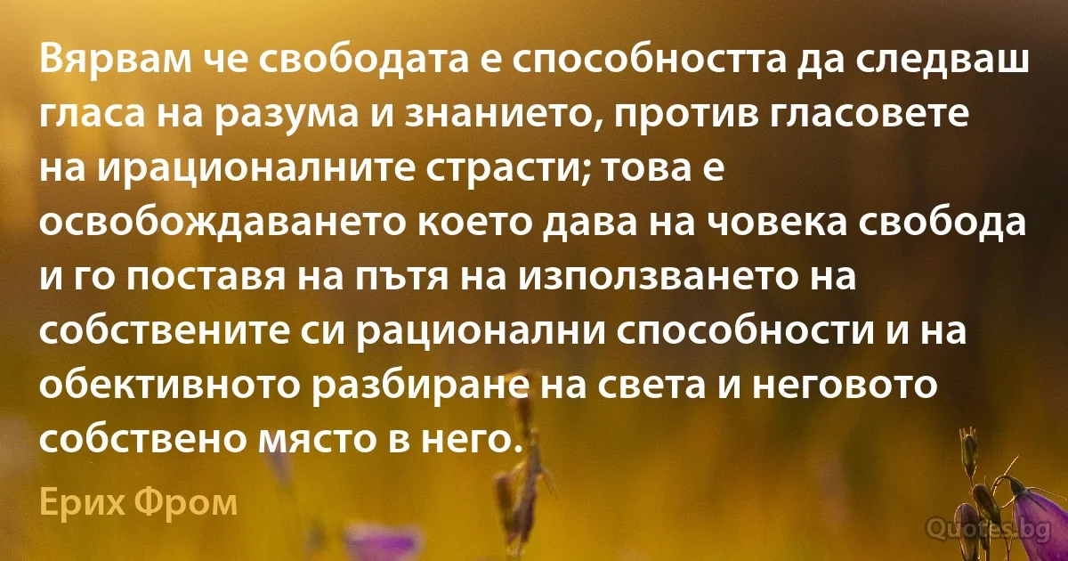 Вярвам че свободата е способността да следваш гласа на разума и знанието, против гласовете на ирационалните страсти; това е освобождаването което дава на човека свобода и го поставя на пътя на използването на собствените си рационални способности и на обективното разбиране на света и неговото собствено място в него. (Ерих Фром)