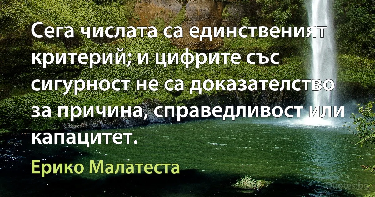 Сега числата са единственият критерий; и цифрите със сигурност не са доказателство за причина, справедливост или капацитет. (Ерико Малатеста)