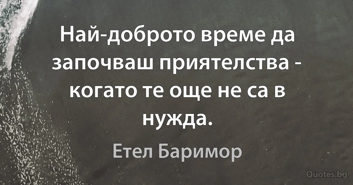 Най-доброто време да започваш приятелства - когато те още не са в нужда. (Етел Баримор)