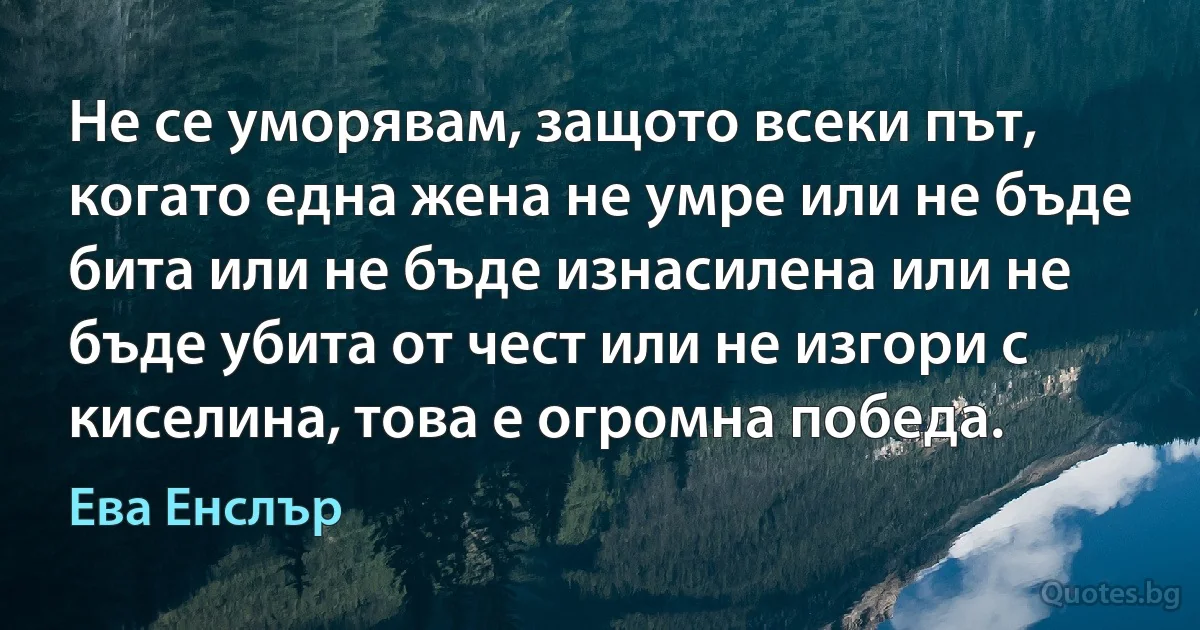 Не се уморявам, защото всеки път, когато една жена не умре или не бъде бита или не бъде изнасилена или не бъде убита от чест или не изгори с киселина, това е огромна победа. (Ева Енслър)