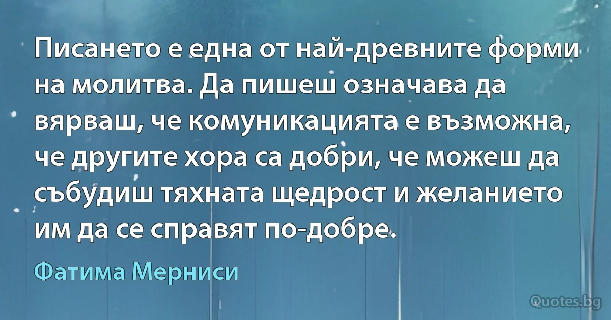 Писането е една от най-древните форми на молитва. Да пишеш означава да вярваш, че комуникацията е възможна, че другите хора са добри, че можеш да събудиш тяхната щедрост и желанието им да се справят по-добре. (Фатима Мерниси)