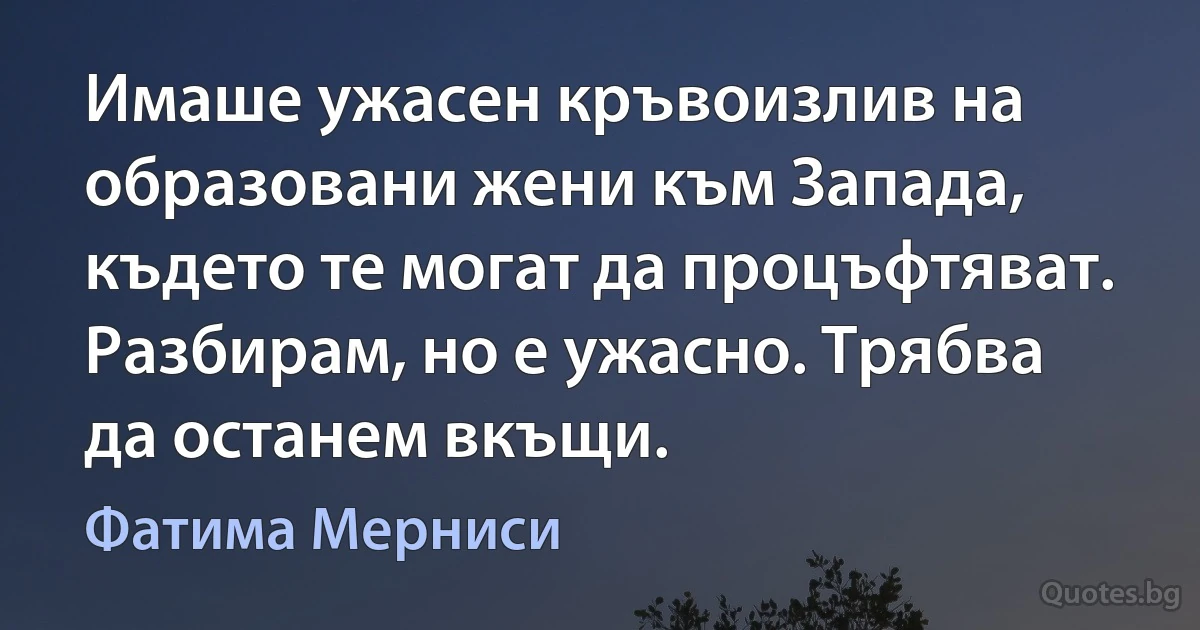 Имаше ужасен кръвоизлив на образовани жени към Запада, където те могат да процъфтяват. Разбирам, но е ужасно. Трябва да останем вкъщи. (Фатима Мерниси)