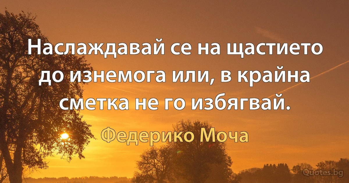 Наслаждавай се на щастието до изнемога или, в крайна сметка не го избягвай. (Федерико Моча)