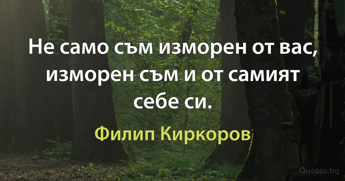 Не само съм изморен от вас, изморен съм и от самият себе си. (Филип Киркоров)