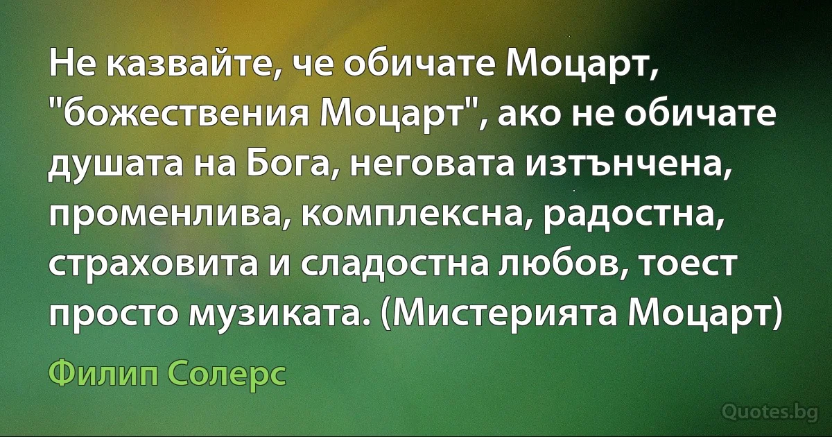 Не казвайте, че обичате Моцарт, "божествения Моцарт", ако не обичате душата на Бога, неговата изтънчена, променлива, комплексна, радостна, страховита и сладостна любов, тоест просто музиката. (Мистерията Моцарт) (Филип Солерс)