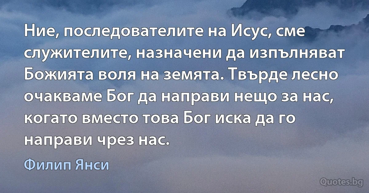 Ние, последователите на Исус, сме служителите, назначени да изпълняват Божията воля на земята. Твърде лесно очакваме Бог да направи нещо за нас, когато вместо това Бог иска да го направи чрез нас. (Филип Янси)