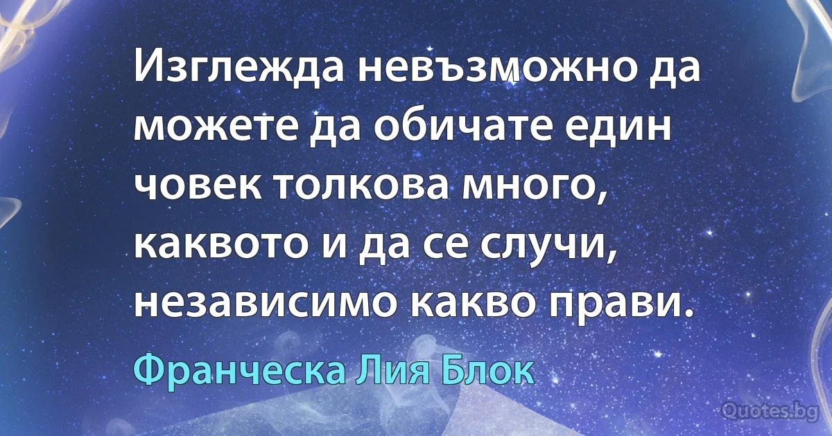 Изглежда невъзможно да можете да обичате един човек толкова много, каквото и да се случи, независимо какво прави. (Франческа Лия Блок)