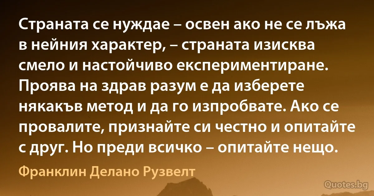 Страната се нуждае – освен ако не се лъжа в нейния характер, – страната изисква смело и настойчиво експериментиране. Проява на здрав разум е да изберете някакъв метод и да го изпробвате. Ако се провалите, признайте си честно и опитайте с друг. Но преди всичко – опитайте нещо. (Франклин Делано Рузвелт)