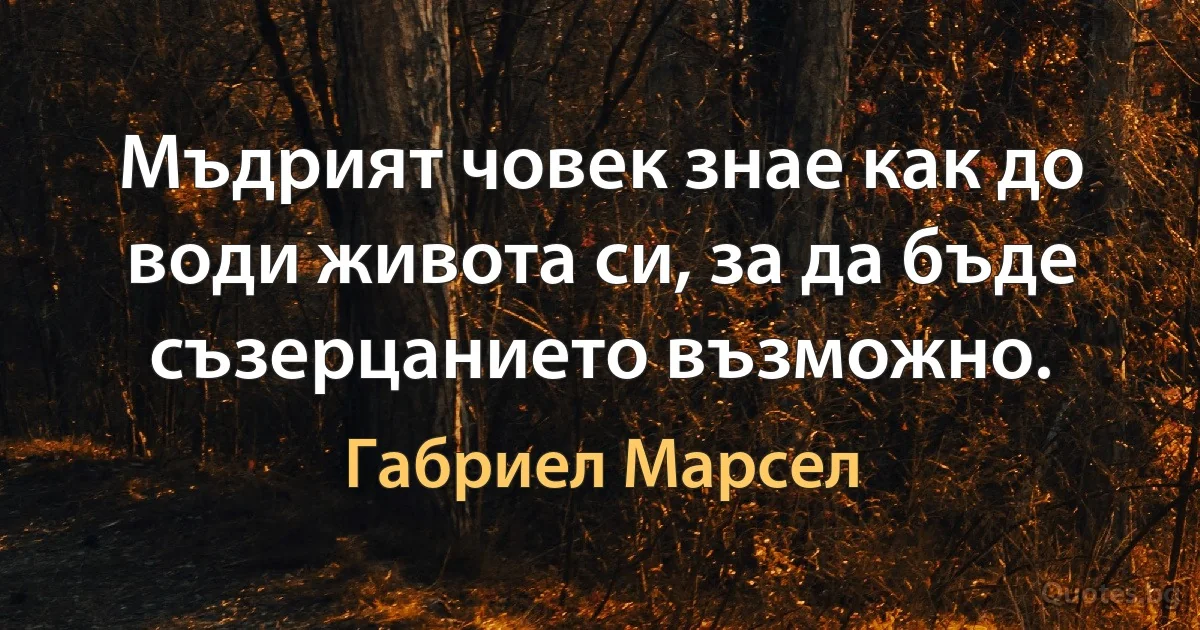 Мъдрият човек знае как до води живота си, за да бъде съзерцанието възможно. (Габриел Марсел)