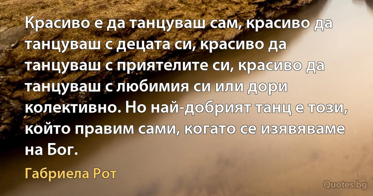 Красиво е да танцуваш сам, красиво да танцуваш с децата си, красиво да танцуваш с приятелите си, красиво да танцуваш с любимия си или дори колективно. Но най-добрият танц е този, който правим сами, когато се изявяваме на Бог. (Габриела Рот)