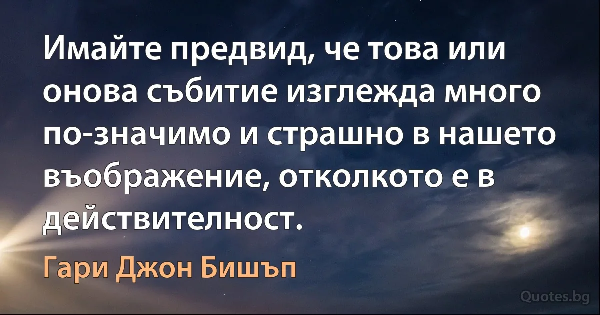 Имайте предвид, че това или онова събитие изглежда много по-значимо и страшно в нашето въображение, отколкото е в действителност. (Гари Джон Бишъп)