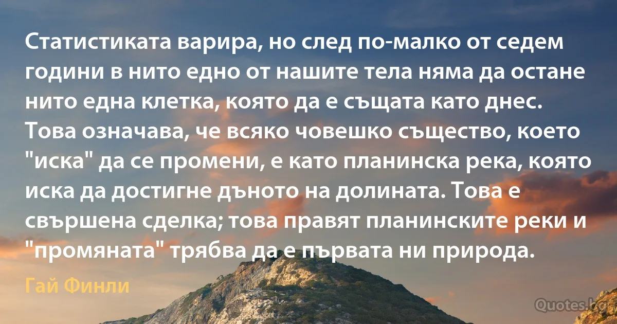 Статистиката варира, но след по-малко от седем години в нито едно от нашите тела няма да остане нито една клетка, която да е същата като днес. Това означава, че всяко човешко същество, което "иска" да се промени, е като планинска река, която иска да достигне дъното на долината. Това е свършена сделка; това правят планинските реки и "промяната" трябва да е първата ни природа. (Гай Финли)