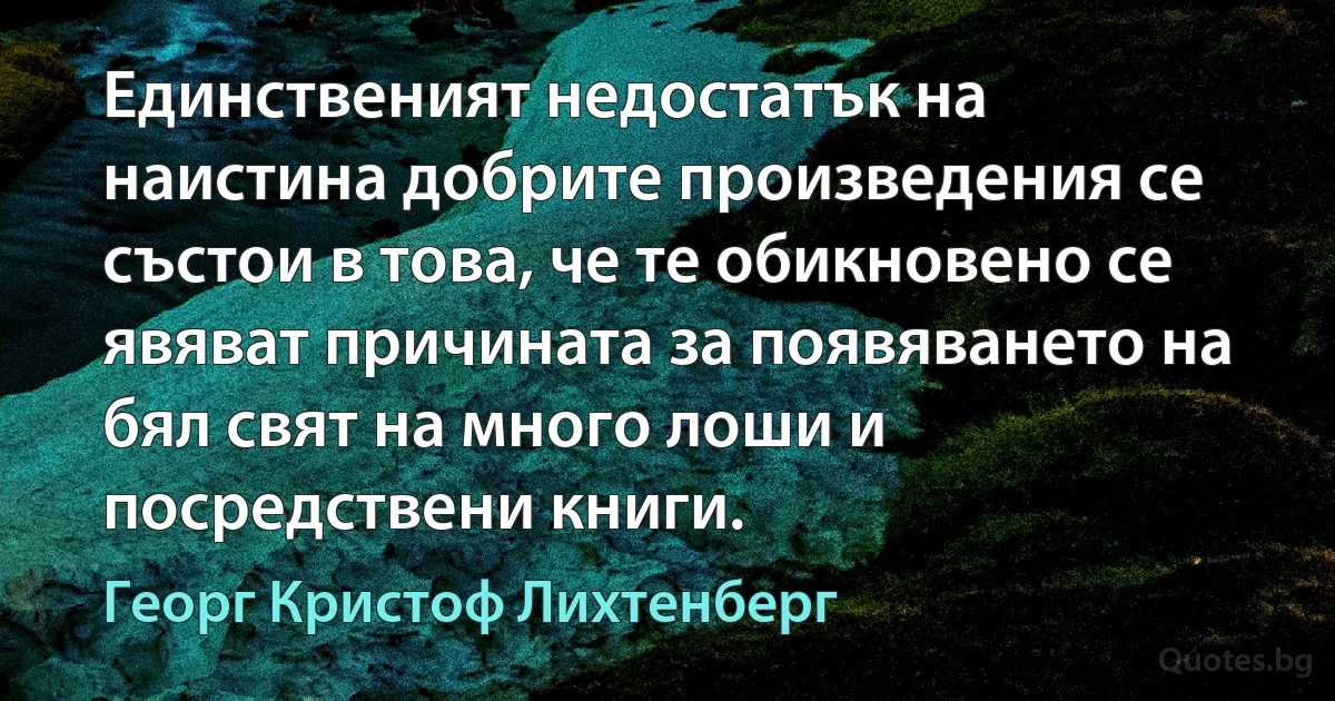 Единственият недостатък на наистина добрите произведения се състои в това, че те обикновено се явяват причината за появяването на бял свят на много лоши и посредствени книги. (Георг Кристоф Лихтенберг)