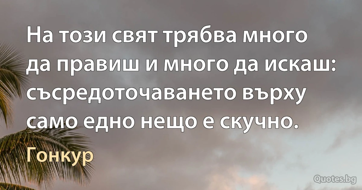 На този свят трябва много да правиш и много да искаш: съсредоточаването върху само едно нещо е скучно. (Гонкур)