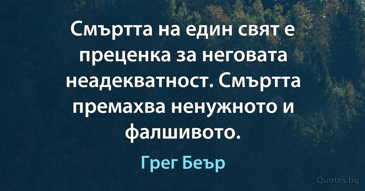 Смъртта на един свят е преценка за неговата неадекватност. Смъртта премахва ненужното и фалшивото. (Грег Беър)