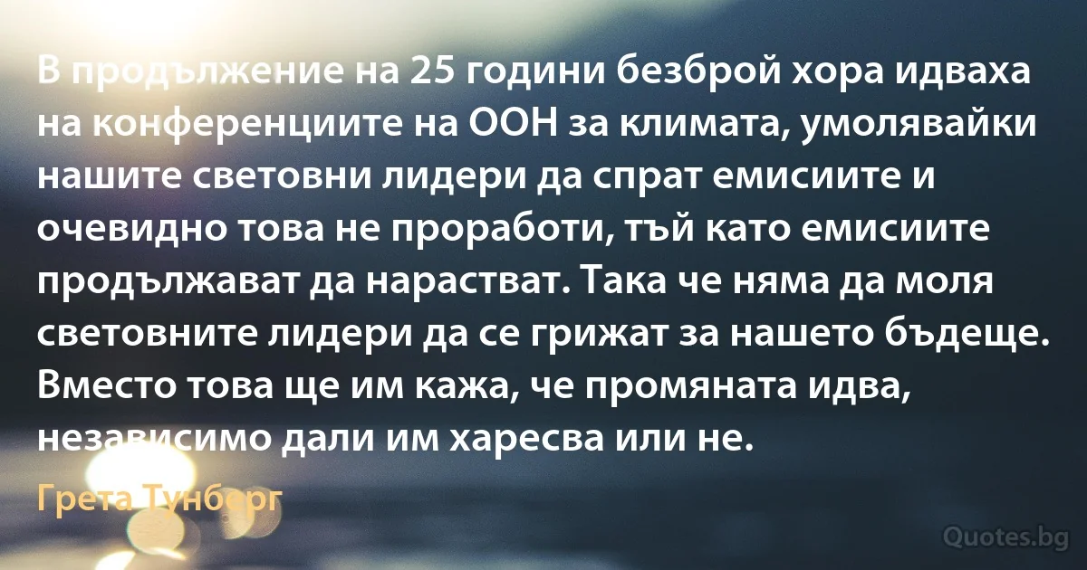 В продължение на 25 години безброй хора идваха на конференциите на ООН за климата, умолявайки нашите световни лидери да спрат емисиите и очевидно това не проработи, тъй като емисиите продължават да нарастват. Така че няма да моля световните лидери да се грижат за нашето бъдеще. Вместо това ще им кажа, че промяната идва, независимо дали им харесва или не. (Грета Тунберг)