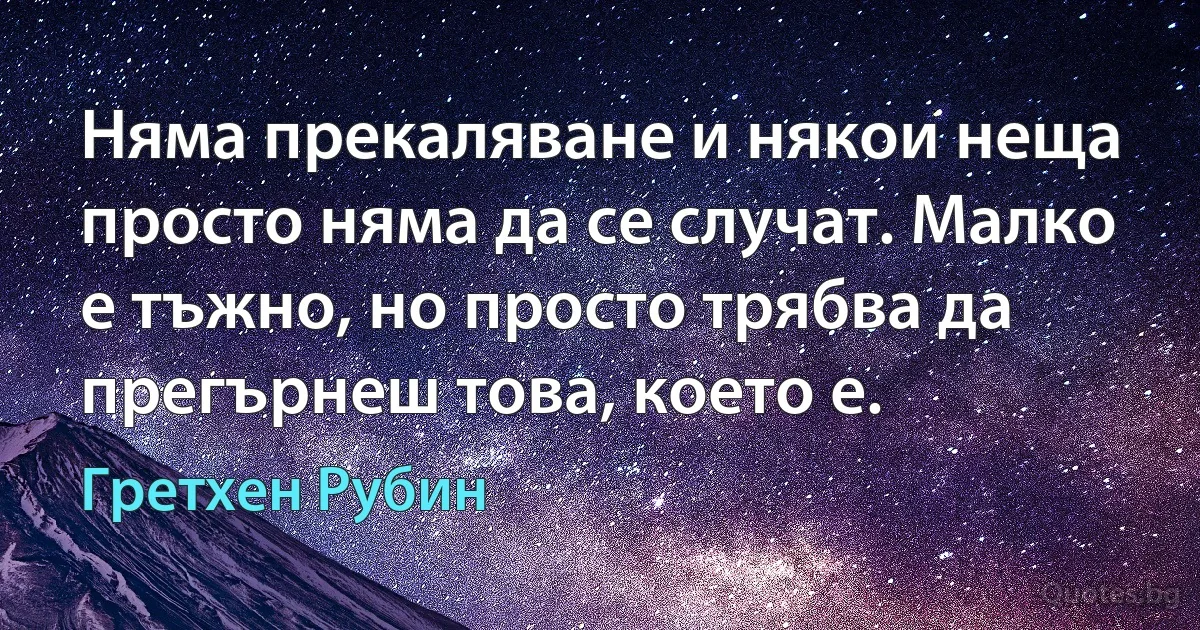 Няма прекаляване и някои неща просто няма да се случат. Малко е тъжно, но просто трябва да прегърнеш това, което е. (Гретхен Рубин)