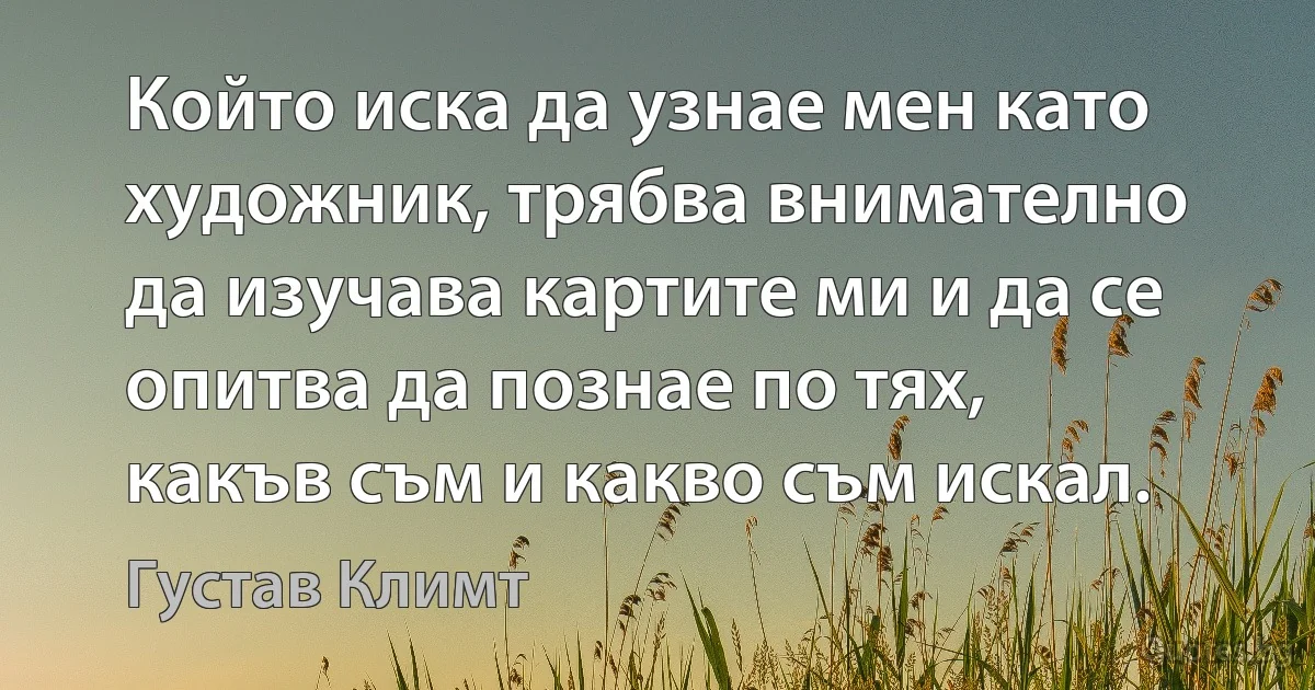 Който иска да узнае мен като художник, трябва внимателно да изучава картите ми и да се опитва да познае по тях, какъв съм и какво съм искал. (Густав Климт)