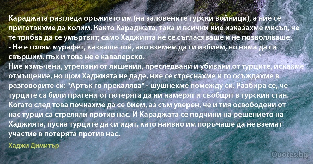 Караджата разгледа оръжието им (на заловените турски войници), а ние се приготвихме да колим. Както Караджата, така и всички ние изказахме мисъл, че те трябва да се умъртвят; само Хаджията не се съгласяваше и не позволяваше.
- Не е голям мурафет, казваше той, ако вземем да ги избием, но няма да ги свършим, пък и това не е кавалерско.
Ние измъчени, утрепани от лишения, преследвани и убивани от турците, искахме отмъщение, но щом Хаджията не даде, ние се стреснахме и го осъждахме в разговорите си: "Артък го прекалява" - шушнехме помежду си. Разбира се, че турците са били пратени от потерята да ни намерят и съобщят в турския стан. Когато след това почнахме да се бием, аз съм уверен, че и тия освободени от нас турци са стреляли против нас. И Караджата се подчини на решението на Хаджията, пусна турците да си идат, като наивно им поръчаше да не вземат участие в потерята против нас. (Хаджи Димитър)