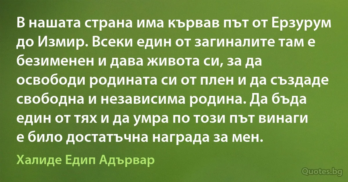 В нашата страна има кървав път от Ерзурум до Измир. Всеки един от загиналите там е безименен и дава живота си, за да освободи родината си от плен и да създаде свободна и независима родина. Да бъда един от тях и да умра по този път винаги е било достатъчна награда за мен. (Халиде Едип Адървар)