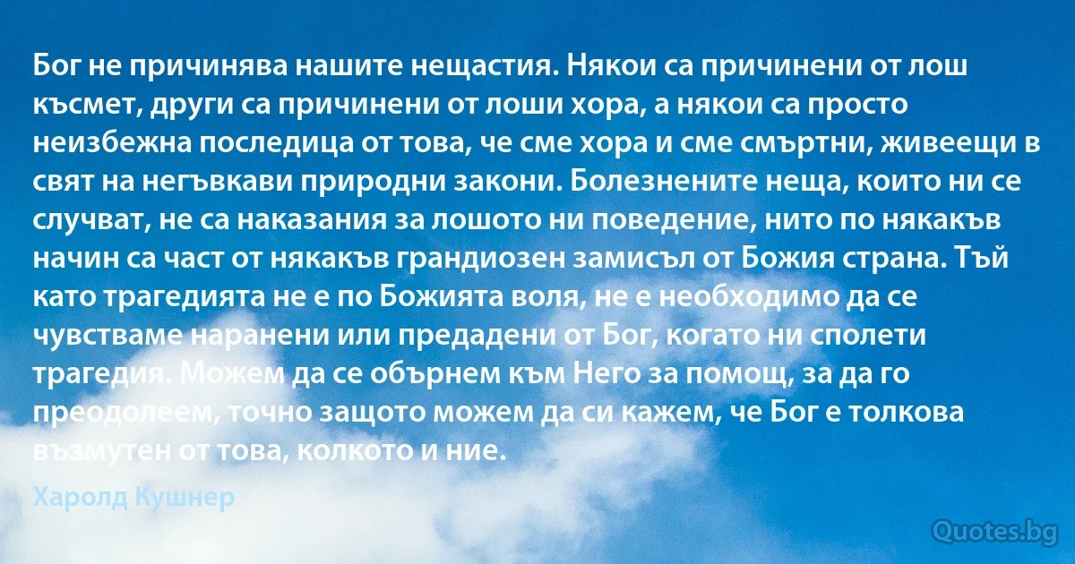 Бог не причинява нашите нещастия. Някои са причинени от лош късмет, други са причинени от лоши хора, а някои са просто неизбежна последица от това, че сме хора и сме смъртни, живеещи в свят на негъвкави природни закони. Болезнените неща, които ни се случват, не са наказания за лошото ни поведение, нито по някакъв начин са част от някакъв грандиозен замисъл от Божия страна. Тъй като трагедията не е по Божията воля, не е необходимо да се чувстваме наранени или предадени от Бог, когато ни сполети трагедия. Можем да се обърнем към Него за помощ, за да го преодолеем, точно защото можем да си кажем, че Бог е толкова възмутен от това, колкото и ние. (Харолд Кушнер)