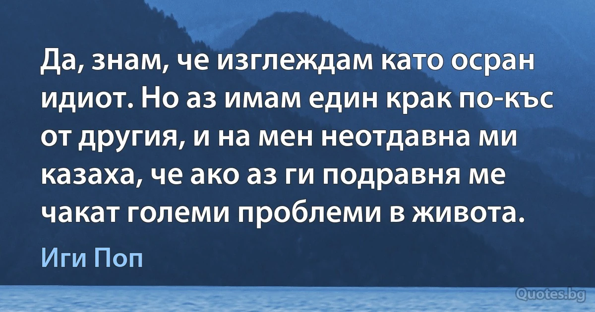 Да, знам, че изглеждам като осран идиот. Но аз имам един крак по-къс от другия, и на мен неотдавна ми казаха, че ако аз ги подравня ме чакат големи проблеми в живота. (Иги Поп)