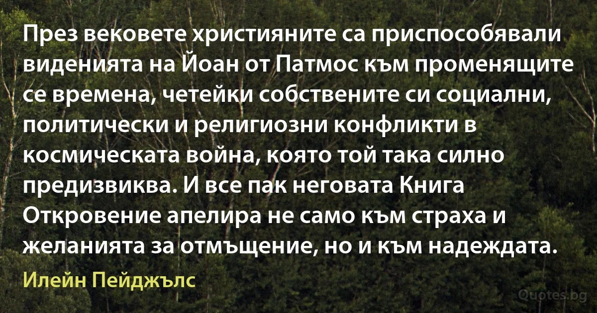 През вековете християните са приспособявали виденията на Йоан от Патмос към променящите се времена, четейки собствените си социални, политически и религиозни конфликти в космическата война, която той така силно предизвиква. И все пак неговата Книга Откровение апелира не само към страха и желанията за отмъщение, но и към надеждата. (Илейн Пейджълс)