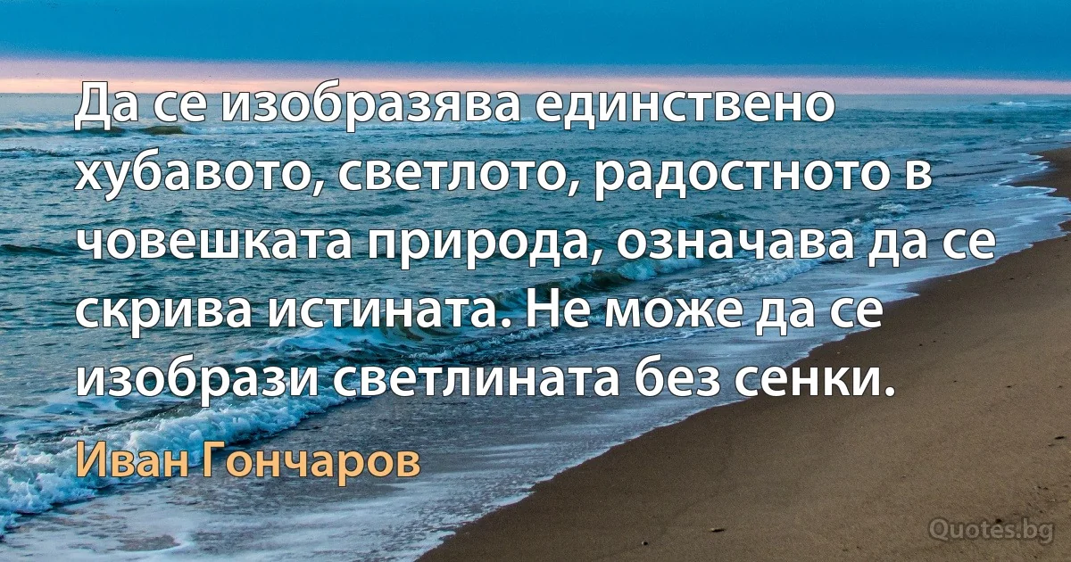 Да се изобразява единствено хубавото, светлото, радостното в човешката природа, означава да се скрива истината. Не може да се изобрази светлината без сенки. (Иван Гончаров)