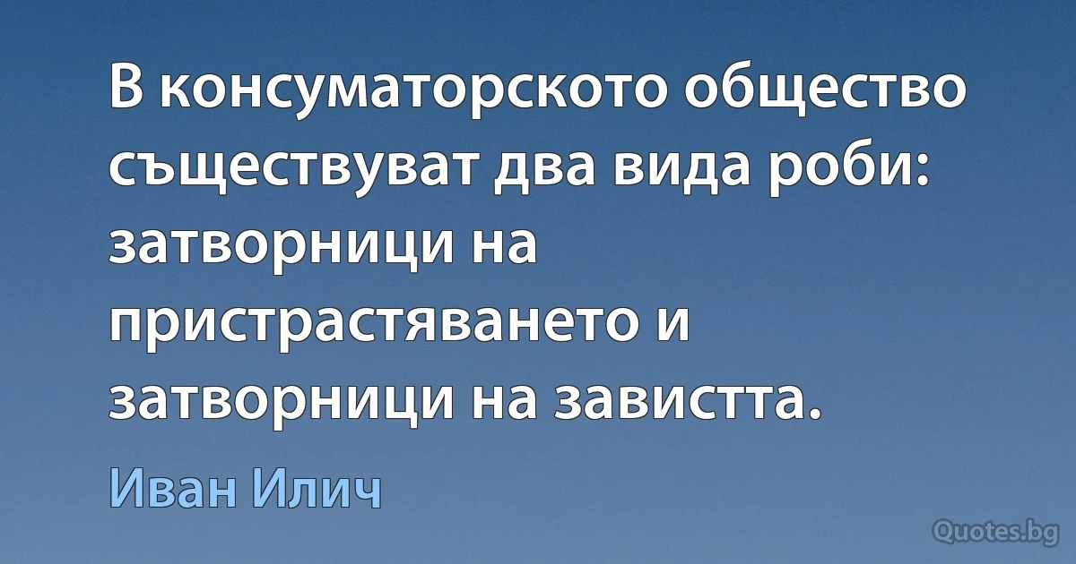 В консуматорското общество съществуват два вида роби: затворници на пристрастяването и затворници на завистта. (Иван Илич)