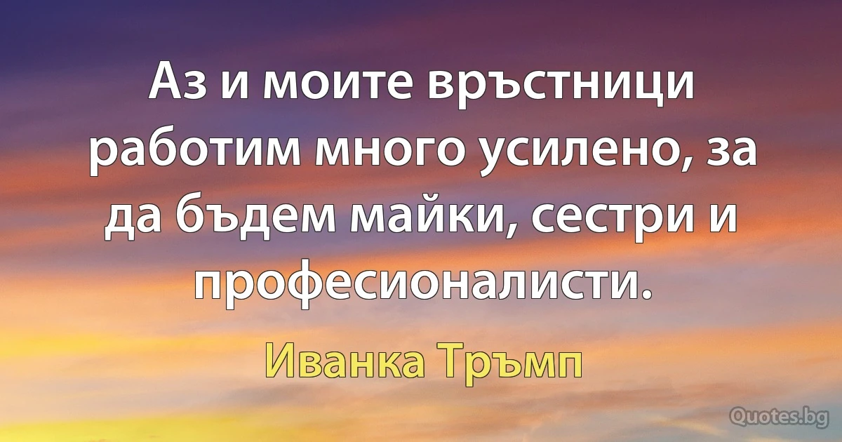 Аз и моите връстници работим много усилено, за да бъдем майки, сестри и професионалисти. (Иванка Тръмп)