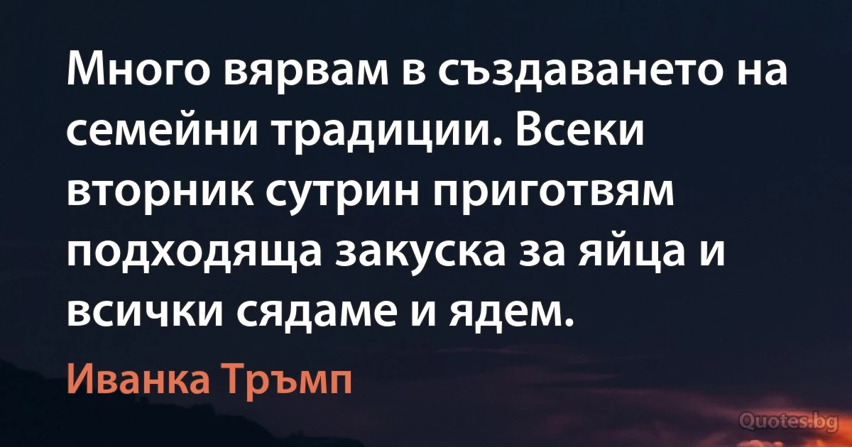 Много вярвам в създаването на семейни традиции. Всеки вторник сутрин приготвям подходяща закуска за яйца и всички сядаме и ядем. (Иванка Тръмп)