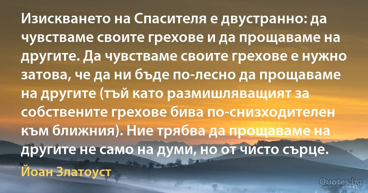 Изискването на Спасителя е двустранно: да чувстваме своите грехове и да прощаваме на другите. Да чувстваме своите грехове е нужно затова, че да ни бъде по-лесно да прощаваме на другите (тъй като размишляващият за собствените грехове бива по-снизходителен към ближния). Ние трябва да прощаваме на другите не само на думи, но от чисто сърце. (Йоан Златоуст)