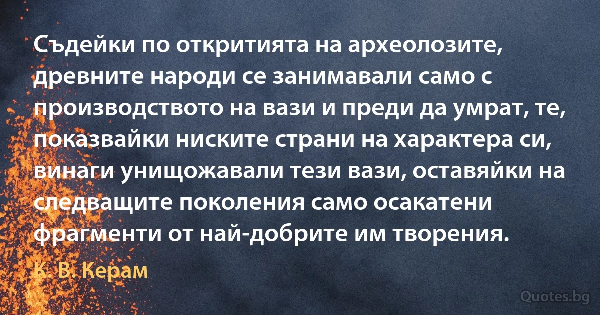 Съдейки по откритията на археолозите, древните народи се занимавали само с производството на вази и преди да умрат, те, показвайки ниските страни на характера си, винаги унищожавали тези вази, оставяйки на следващите поколения само осакатени фрагменти от най-добрите им творения. (К. В. Керам)